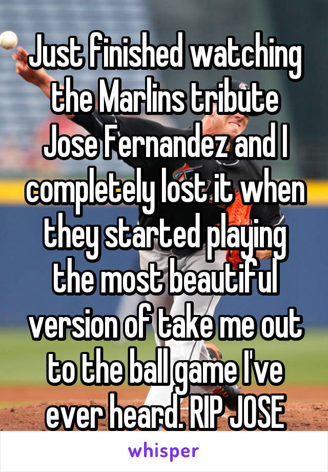 Just finished watching the Marlins tribute Jose Fernandez and I completely lost it when they started playing the most beautiful version of take me out to the ball game I've ever heard. RIP JOSE