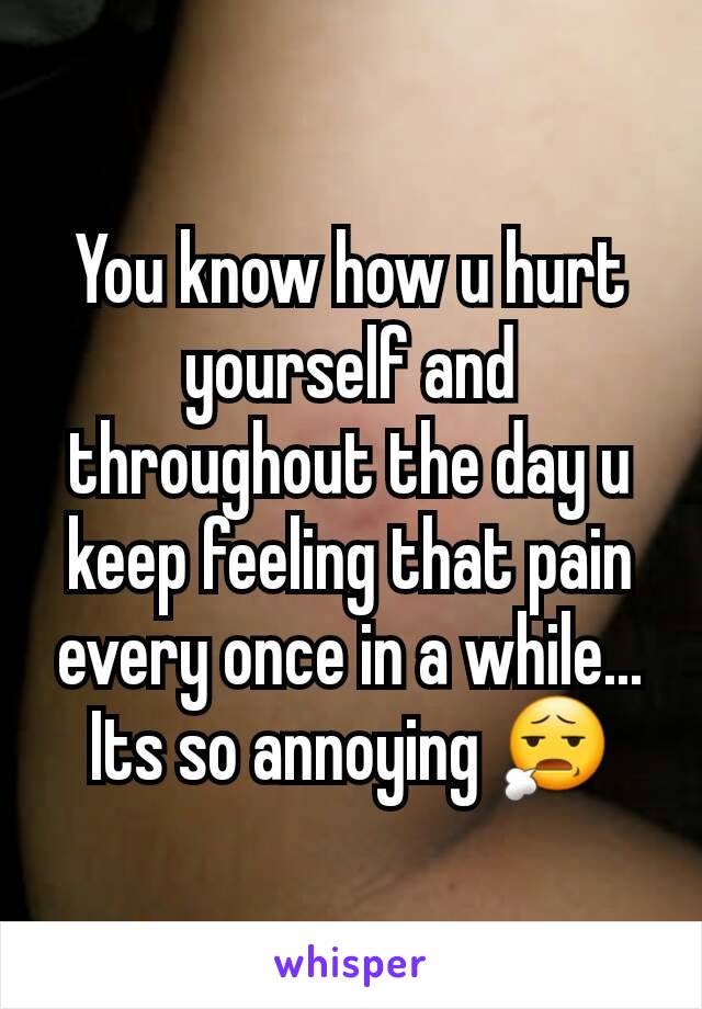 You know how u hurt yourself and throughout the day u keep feeling that pain every once in a while... Its so annoying 😧