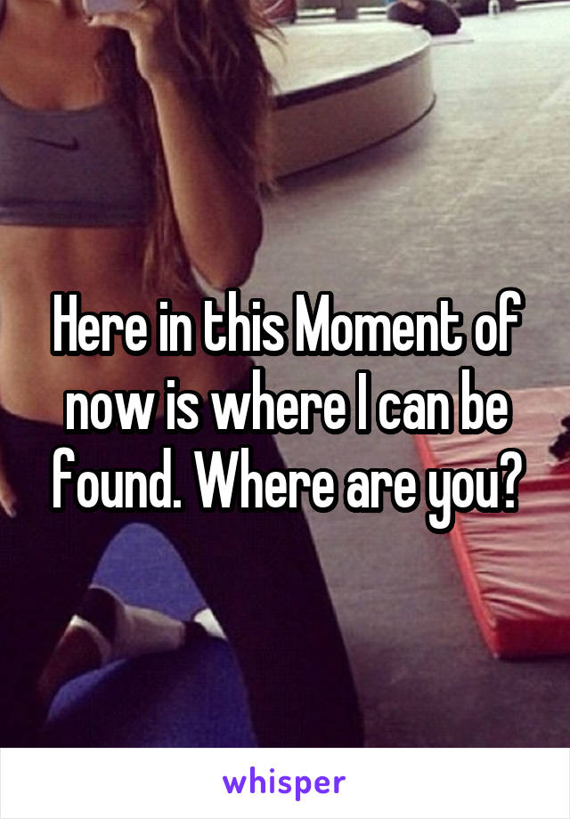 Here in this Moment of now is where I can be found. Where are you?