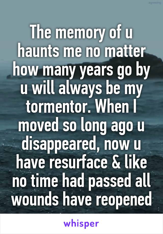 The memory of u haunts me no matter how many years go by u will always be my tormentor. When I moved so long ago u disappeared, now u have resurface & like no time had passed all wounds have reopened