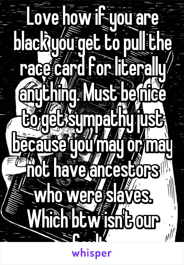 Love how if you are black you get to pull the race card for literally anything. Must be nice to get sympathy just because you may or may not have ancestors who were slaves. Which btw isn't our fault. 