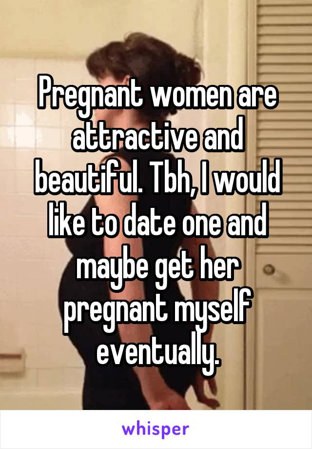 Pregnant women are attractive and beautiful. Tbh, I would like to date one and maybe get her pregnant myself eventually.