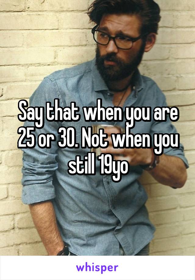 Say that when you are 25 or 30. Not when you still 19yo