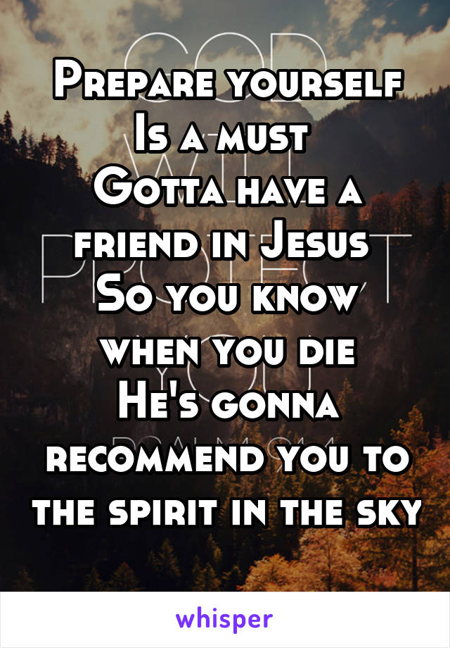 Prepare yourself
Is a must 
Gotta have a friend in Jesus 
So you know when you die
He's gonna recommend you to the spirit in the sky 