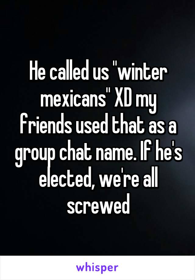 He called us "winter mexicans" XD my friends used that as a group chat name. If he's elected, we're all screwed