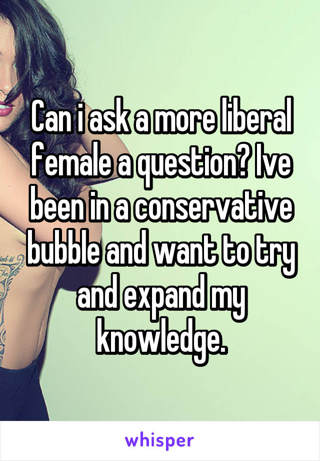 Can i ask a more liberal female a question? Ive been in a conservative bubble and want to try and expand my knowledge.