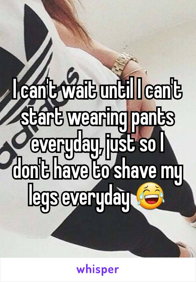 I can't wait until I can't start wearing pants everyday, just so I don't have to shave my legs everyday 😂