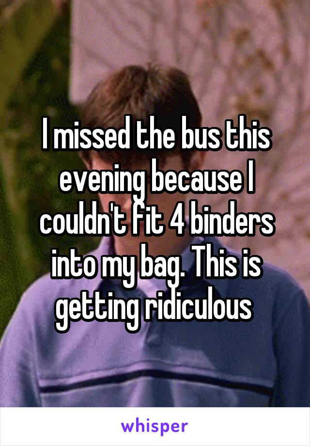 I missed the bus this evening because I couldn't fit 4 binders into my bag. This is getting ridiculous 