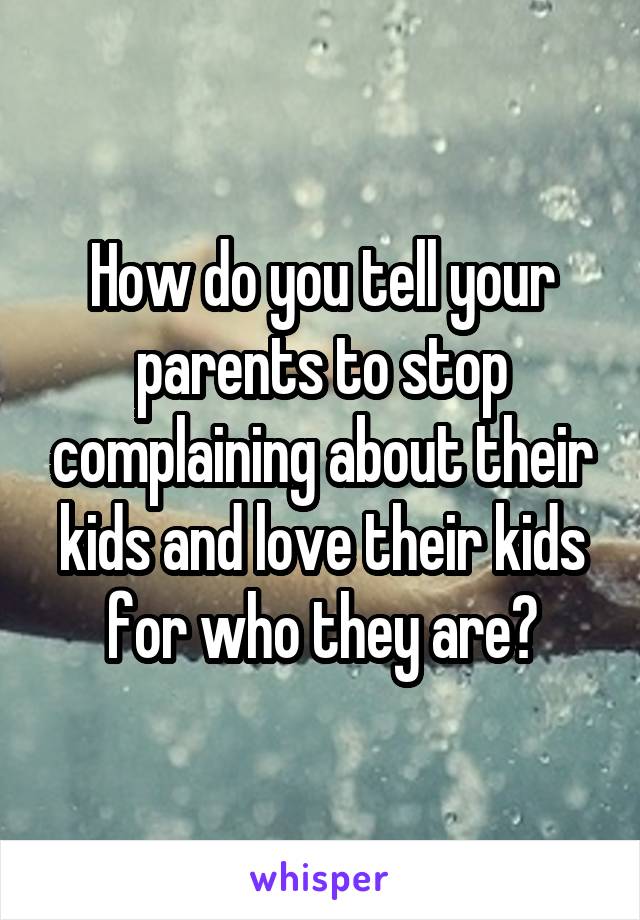 How do you tell your parents to stop complaining about their kids and love their kids for who they are?