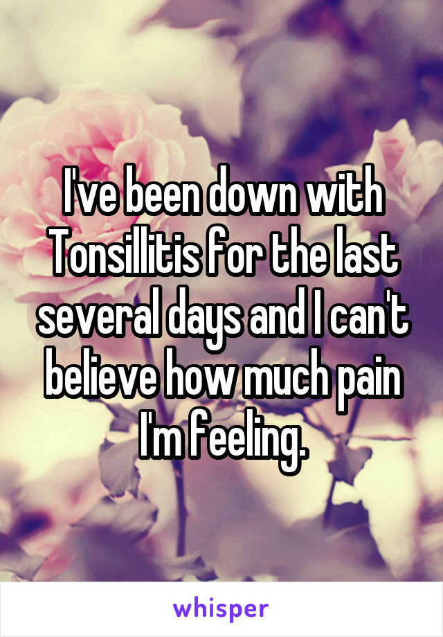 I've been down with Tonsillitis for the last several days and I can't believe how much pain I'm feeling.