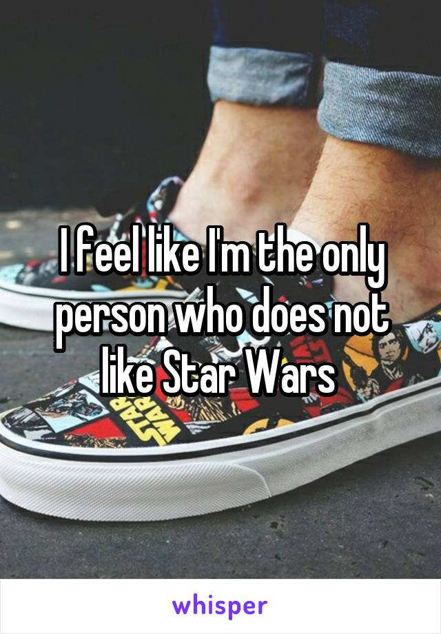 I feel like I'm the only person who does not like Star Wars 