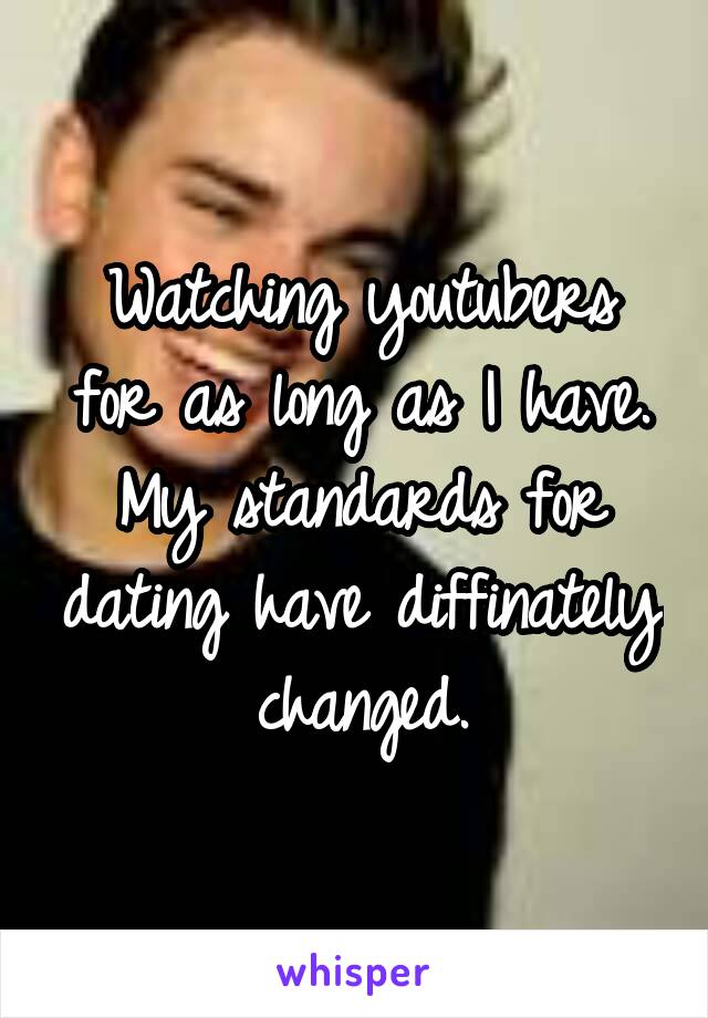 Watching youtubers for as long as I have. My standards for dating have diffinately changed.