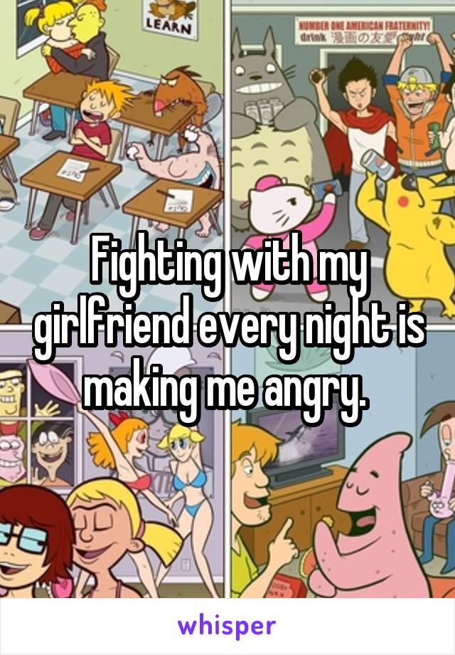 Fighting with my girlfriend every night is making me angry. 