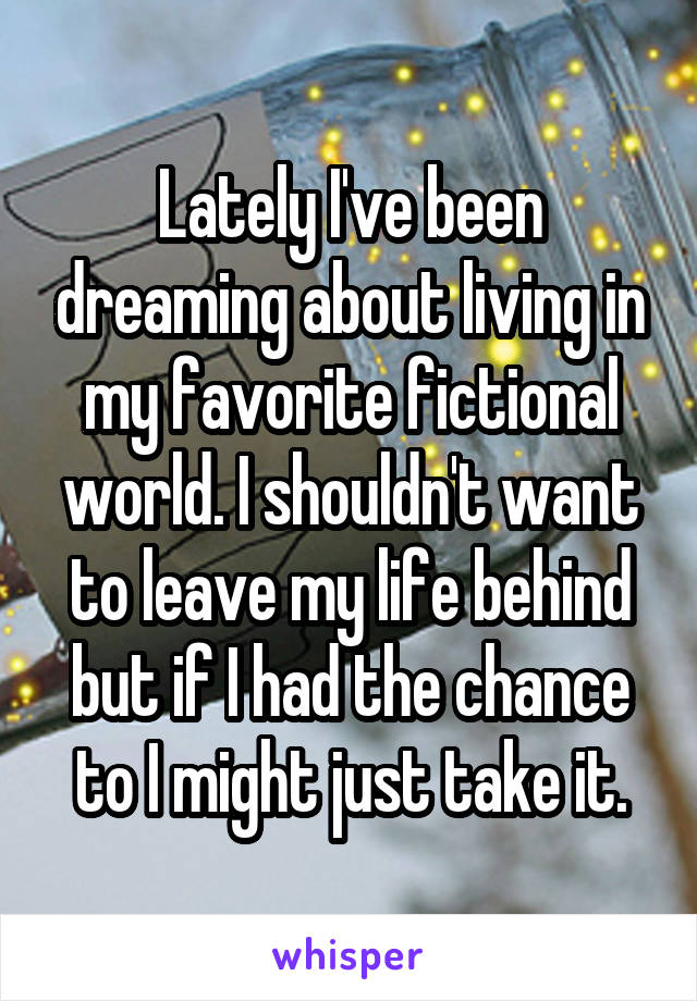 Lately I've been dreaming about living in my favorite fictional world. I shouldn't want to leave my life behind but if I had the chance to I might just take it.