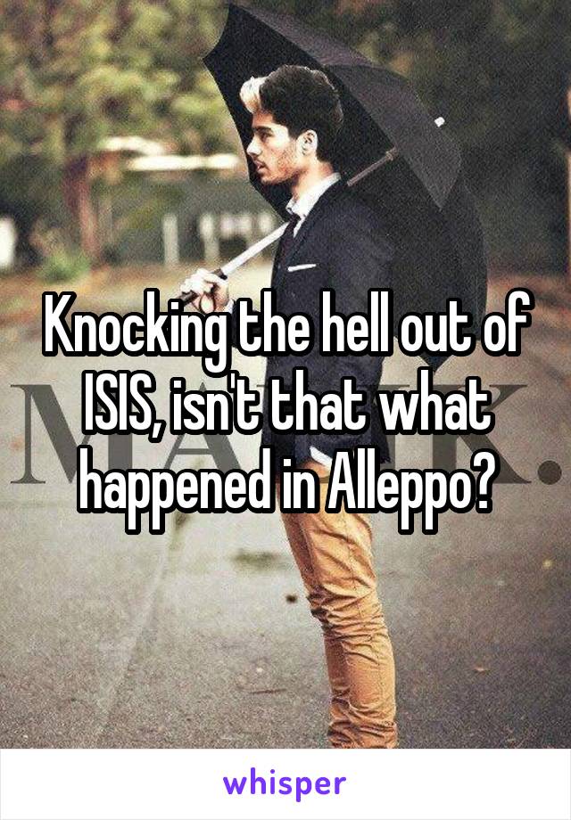 Knocking the hell out of ISIS, isn't that what happened in Alleppo?