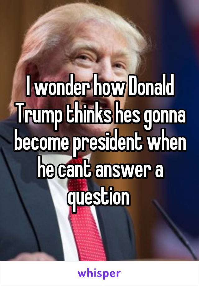 I wonder how Donald Trump thinks hes gonna become president when he cant answer a question 