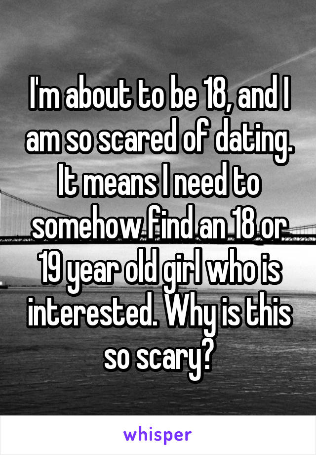 I'm about to be 18, and I am so scared of dating. It means I need to somehow find an 18 or 19 year old girl who is interested. Why is this so scary?