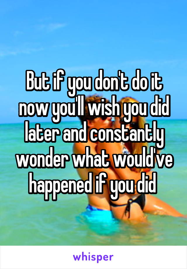 But if you don't do it now you'll wish you did later and constantly wonder what would've happened if you did 