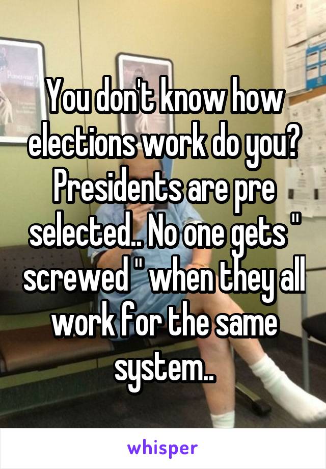 You don't know how elections work do you? Presidents are pre selected.. No one gets " screwed " when they all work for the same system..