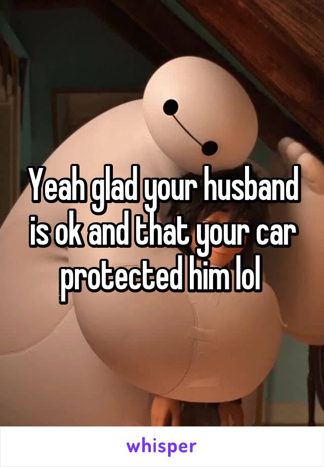 Yeah glad your husband is ok and that your car protected him lol 