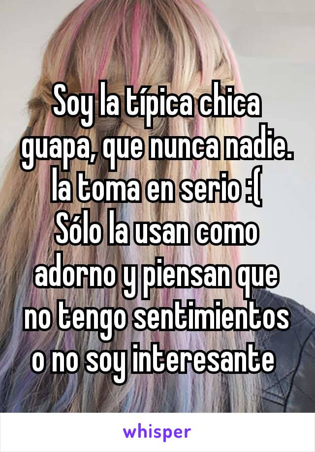 Soy la típica chica guapa, que nunca nadie.la toma en serio :(
Sólo la usan como adorno y piensan que no tengo sentimientos o no soy interesante 