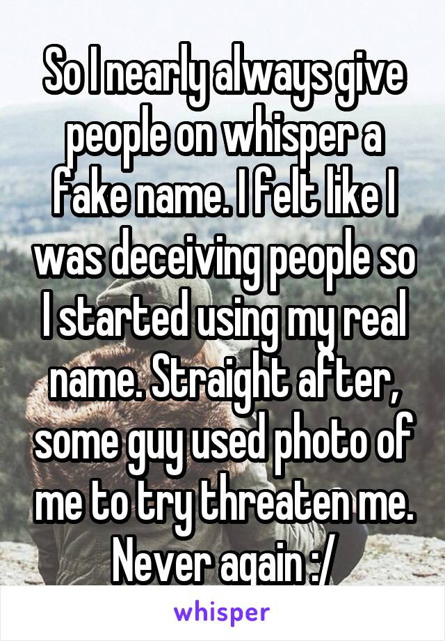 So I nearly always give people on whisper a fake name. I felt like I was deceiving people so I started using my real name. Straight after, some guy used photo of me to try threaten me. Never again :/