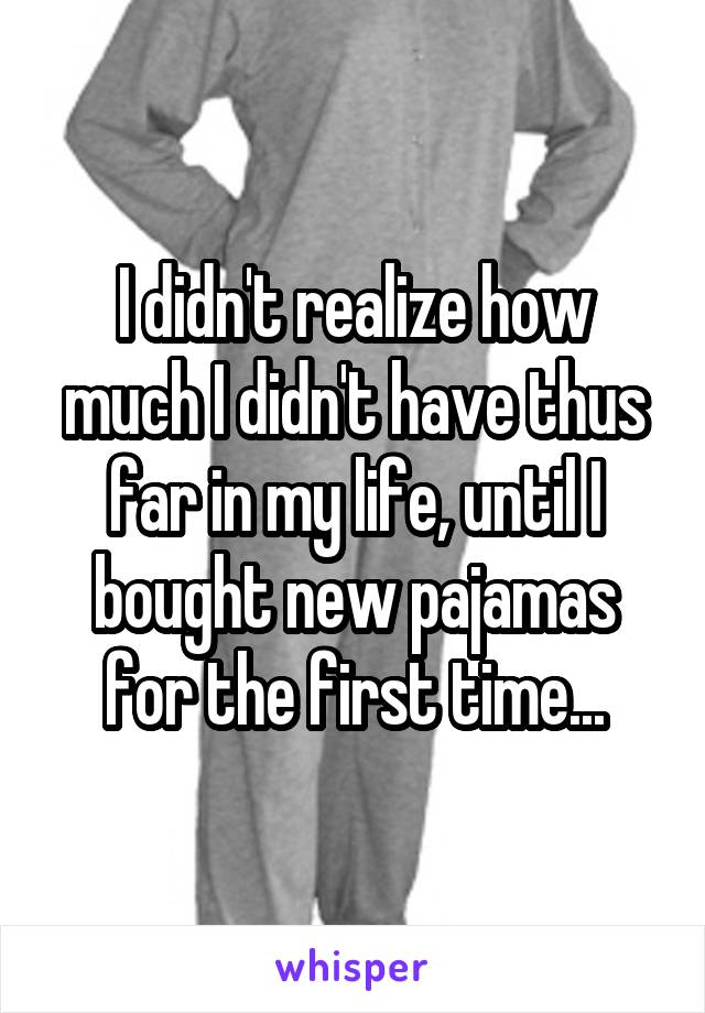 I didn't realize how much I didn't have thus far in my life, until I bought new pajamas for the first time...