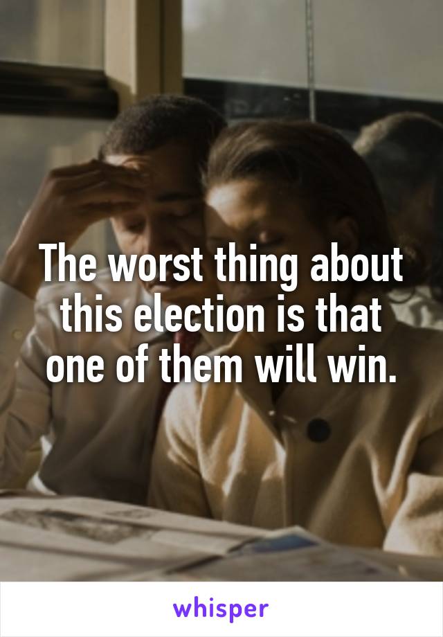 The worst thing about this election is that one of them will win.