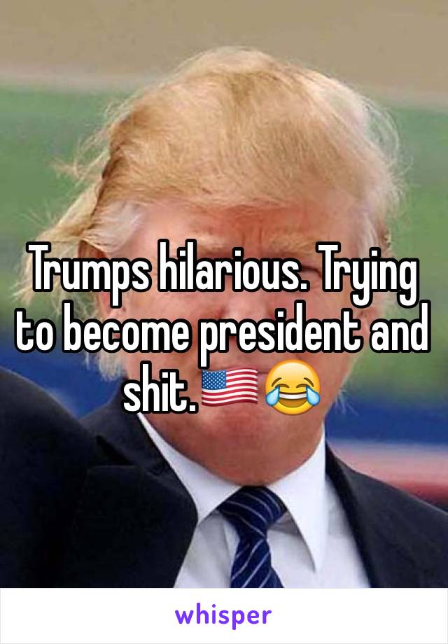 Trumps hilarious. Trying to become president and shit.🇺🇸😂