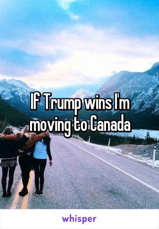 If Trump wins I'm moving to Canada