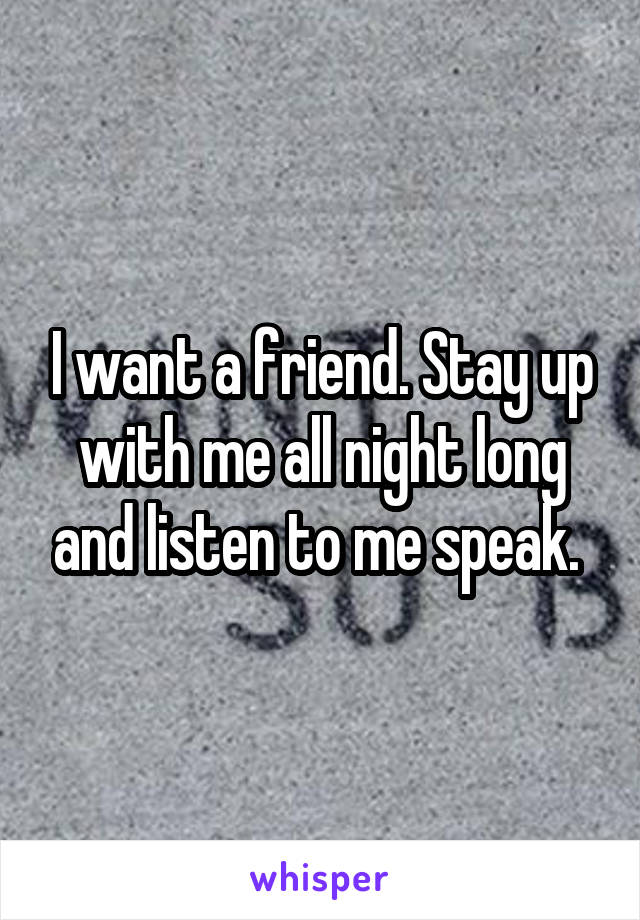 I want a friend. Stay up with me all night long and listen to me speak. 