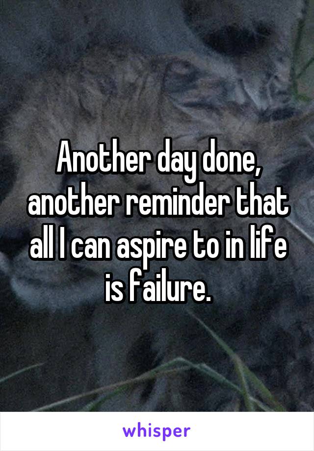 Another day done, another reminder that all I can aspire to in life is failure.