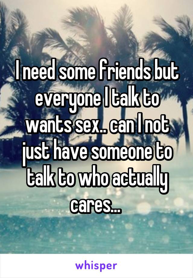 I need some friends but everyone I talk to wants sex.. can I not just have someone to talk to who actually cares... 