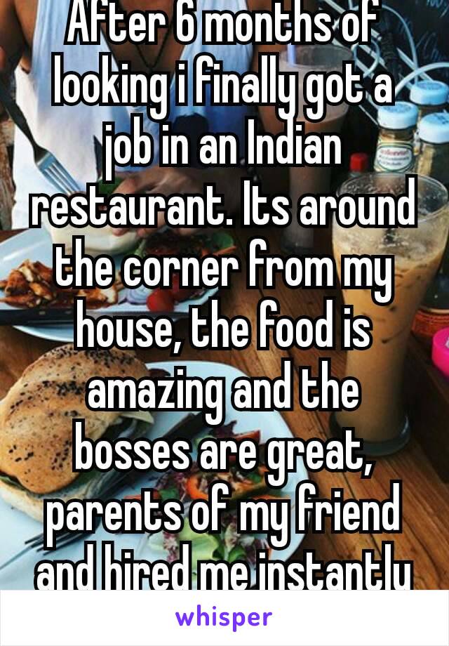 After 6 months of looking i finally got a job in an Indian restaurant. Its around the corner from my house, the food is amazing and the bosses are great, parents of my friend and hired me instantly 😄