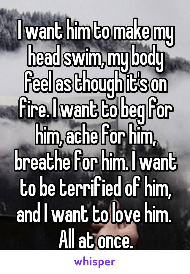 I want him to make my head swim, my body feel as though it's on fire. I want to beg for him, ache for him, breathe for him. I want to be terrified of him, and I want to love him. 
All at once.