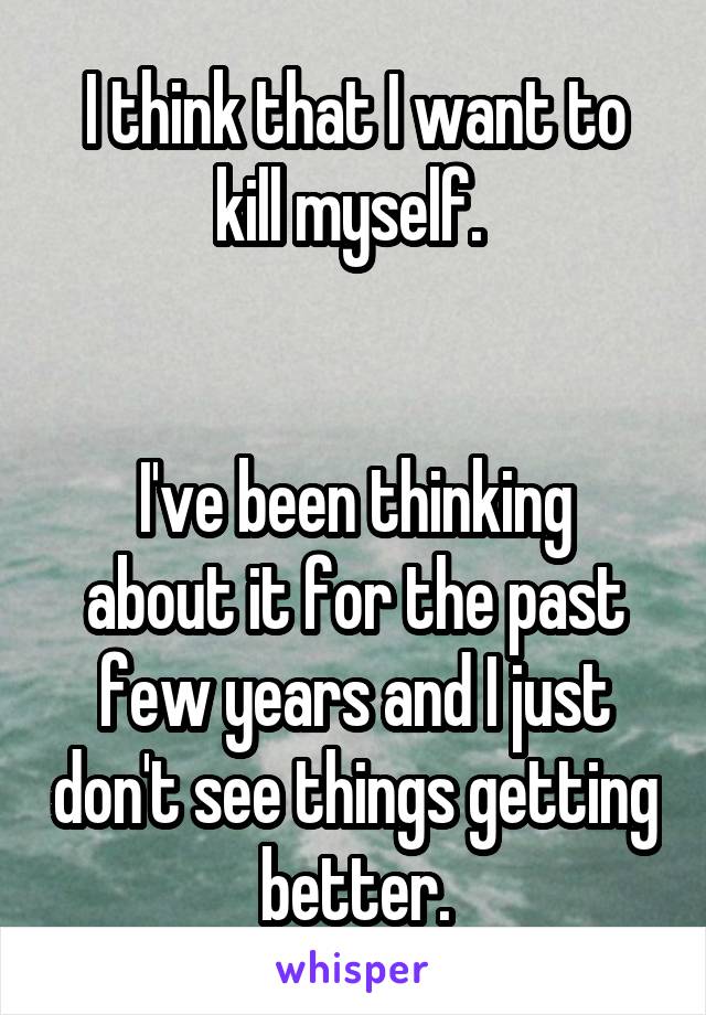 I think that I want to kill myself. 


I've been thinking about it for the past few years and I just don't see things getting better.