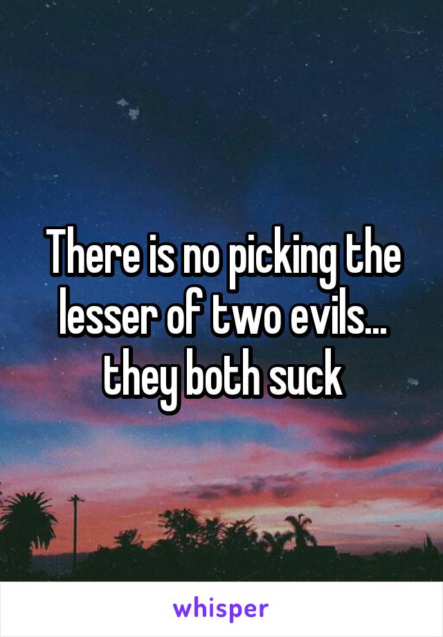 There is no picking the lesser of two evils... they both suck