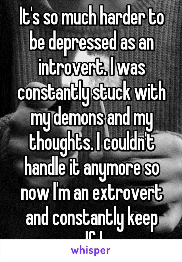 It's so much harder to be depressed as an introvert. I was constantly stuck with my demons and my thoughts. I couldn't handle it anymore so now I'm an extrovert and constantly keep myself busy.