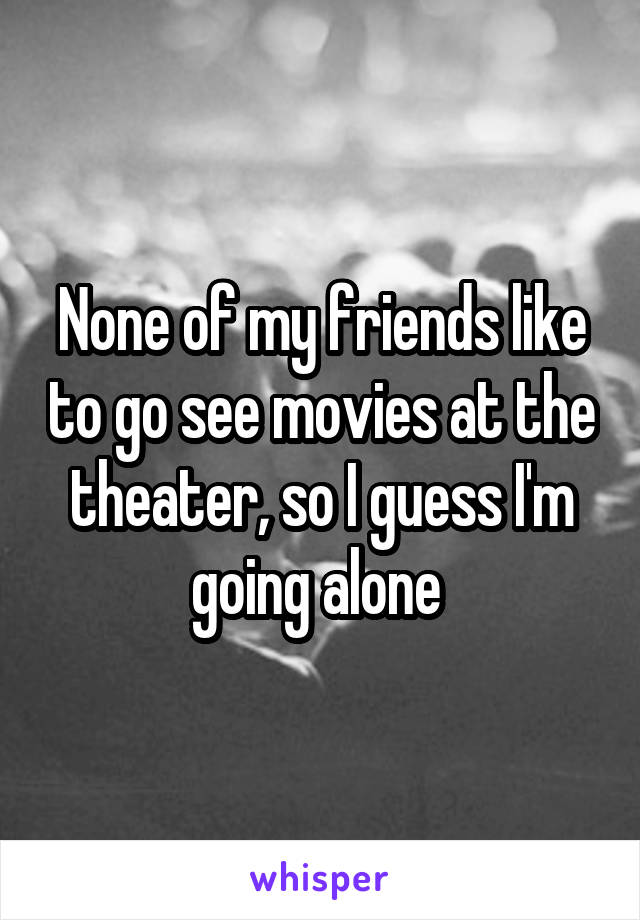 None of my friends like to go see movies at the theater, so I guess I'm going alone 