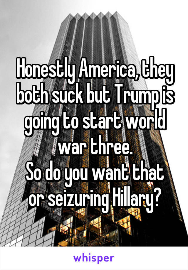 Honestly America, they both suck but Trump is going to start world war three.
So do you want that or seizuring Hillary?