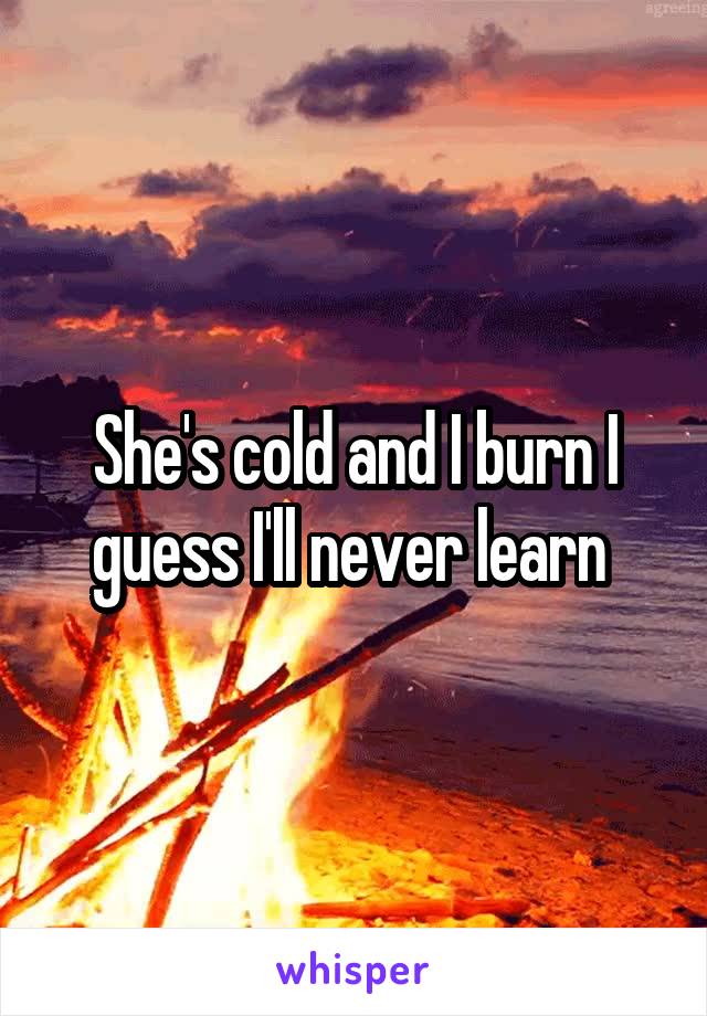 She's cold and I burn I guess I'll never learn 