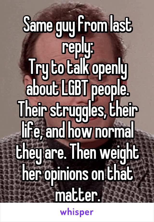 Same guy from last reply:
Try to talk openly about LGBT people. Their struggles, their life, and how normal they are. Then weight her opinions on that matter.