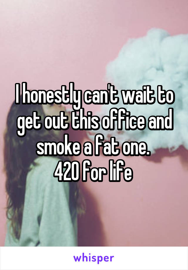 I honestly can't wait to get out this office and smoke a fat one. 
420 for life 