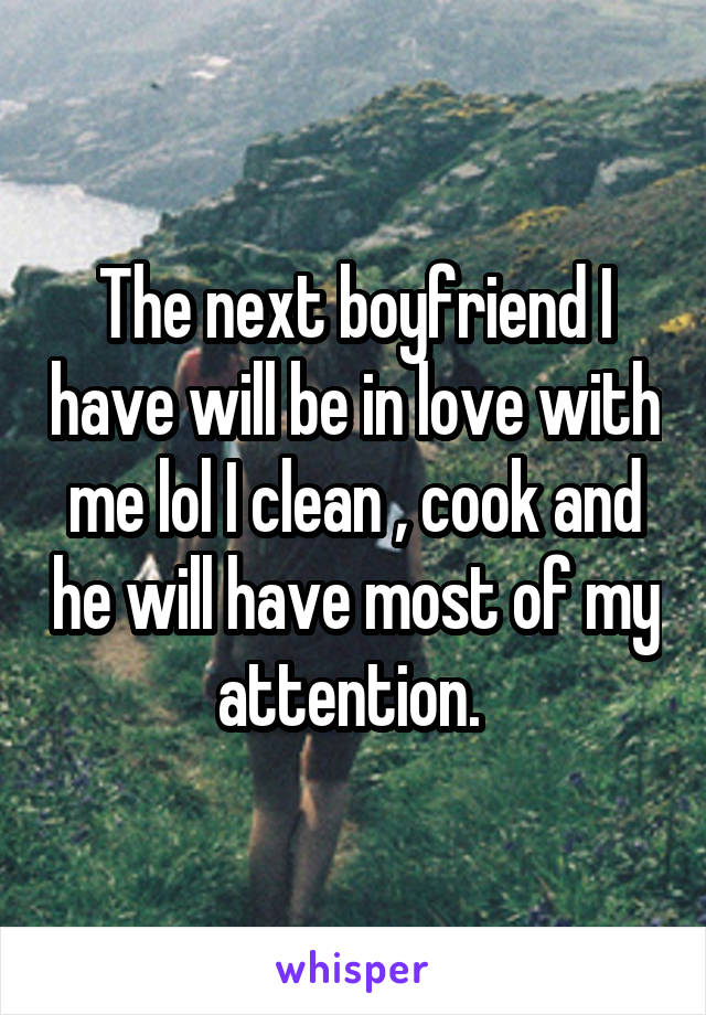 The next boyfriend I have will be in love with me lol I clean , cook and he will have most of my attention. 