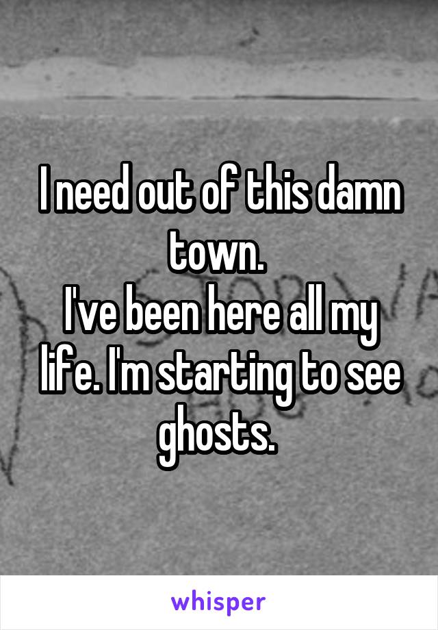 I need out of this damn town. 
I've been here all my life. I'm starting to see ghosts. 