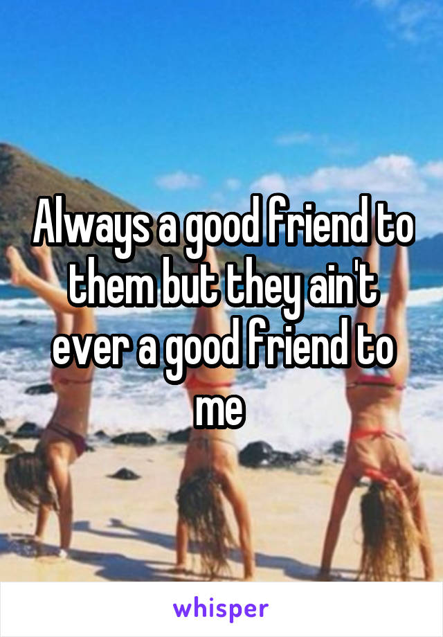 Always a good friend to them but they ain't ever a good friend to me 