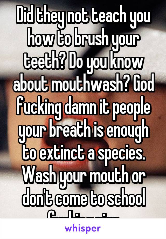 Did they not teach you how to brush your teeth? Do you know about mouthwash? God fucking damn it people your breath is enough to extinct a species. Wash your mouth or don't come to school fucking pigs