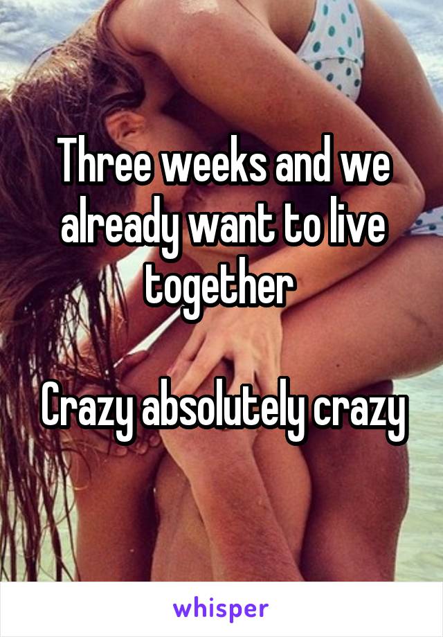 Three weeks and we already want to live together 

Crazy absolutely crazy 