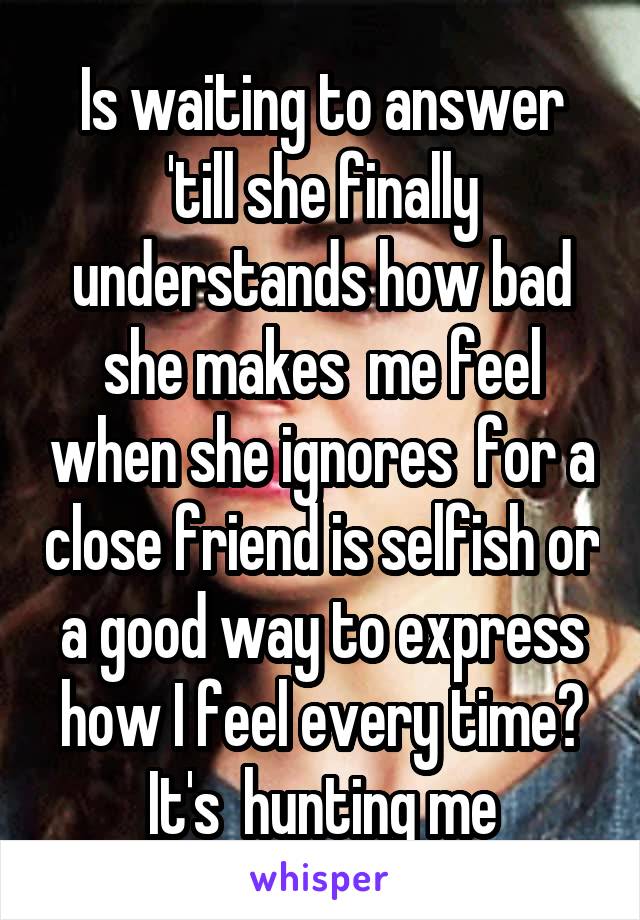 Is waiting to answer 'till she finally understands how bad she makes  me feel when she ignores  for a close friend is selfish or a good way to express how I feel every time? It's  hunting me