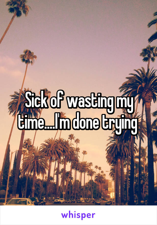 Sick of wasting my time....I'm done trying 